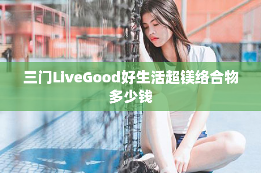 三门LiveGood好生活超镁络合物多少钱