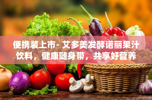便携装上市- 艾多美发酵诺丽果汁饮料，健康随身带，共享好营养