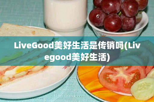 LiveGood美好生活是传销吗(Livegood美好生活)