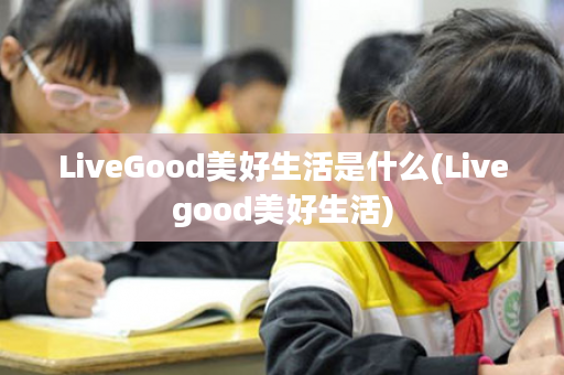 LiveGood美好生活是什么(Livegood美好生活)