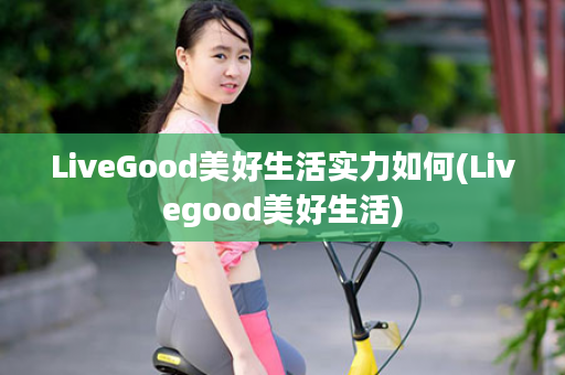 LiveGood美好生活实力如何(Livegood美好生活)