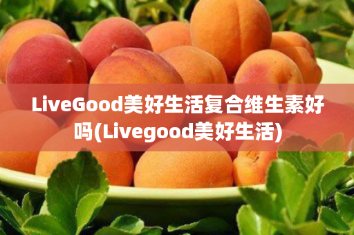 LiveGood美好生活复合维生素好吗(Livegood美好生活)