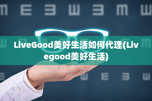 LiveGood美好生活如何代理(Livegood美好生活)