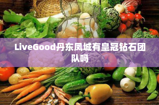 LiveGood丹东凤城有皇冠钻石团队吗