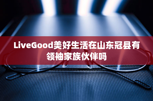 LiveGood美好生活在山东冠县有领袖家族伙伴吗