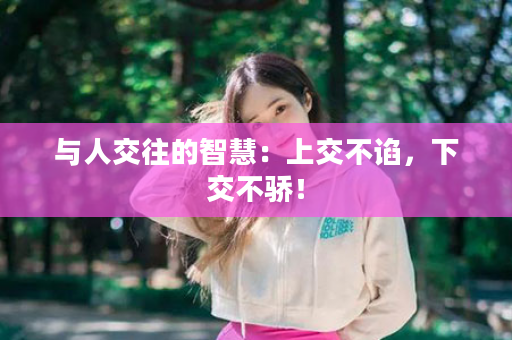 与人交往的智慧：上交不谄，下交不骄！