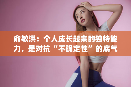 俞敏洪：个人成长起来的独特能力，是对抗“不确定性”的底气