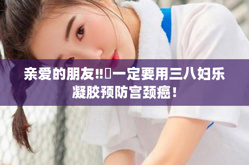 亲爱的朋友‼️一定要用三八妇乐凝胶预防宫颈癌！