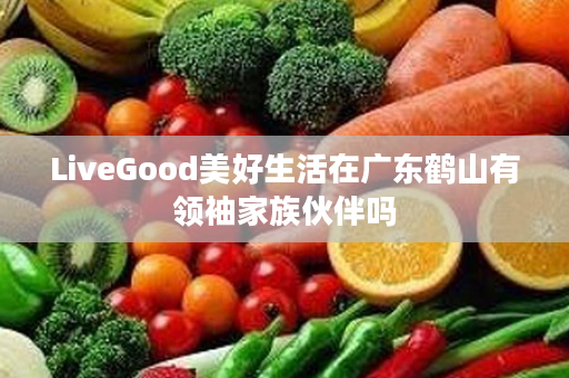 LiveGood美好生活在广东鹤山有领袖家族伙伴吗