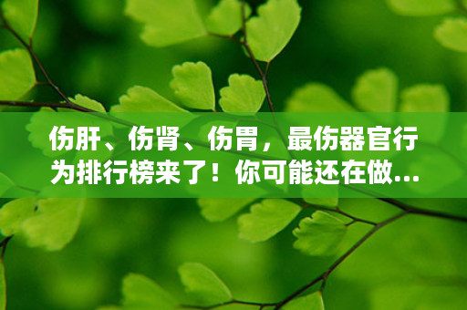 伤肝、伤肾、伤胃，最伤器官行为排行榜来了！你可能还在做…