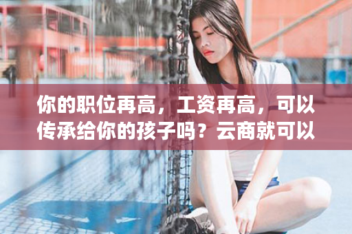 你的职位再高，工资再高，可以传承给你的孩子吗？云商就可以！1700，好好算算这笔账！太震撼了！