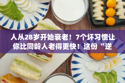 人从28岁开始衰老！7个坏习惯让你比同龄人老得更快！这份“逆龄手册”要收好