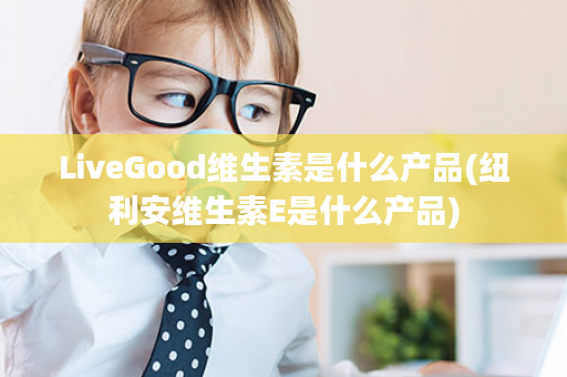 LiveGood维生素是什么产品(纽利安维生素E是什么产品)