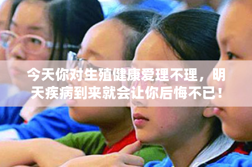 今天你对生殖健康爱理不理，明天疾病到来就会让你后悔不已！