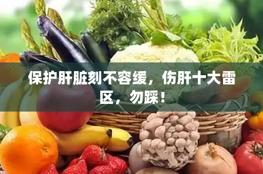 保护肝脏刻不容缓，伤肝十大雷区，勿踩！