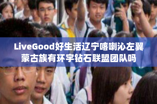 LiveGood好生活辽宁喀喇沁左翼蒙古族有环宇钻石联盟团队吗