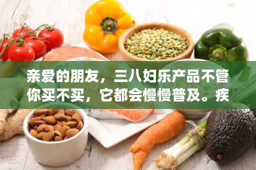 亲爱的朋友，三八妇乐产品不管你买不买，它都会慢慢普及。疾病你愿意不愿意，它每天都在上演！