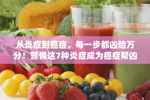 从炎症到癌症，每一步都凶险万分！警惕这7种炎症成为癌症帮凶