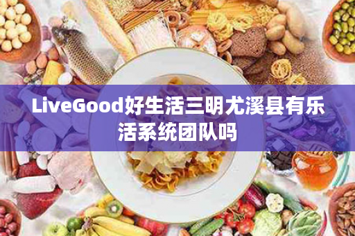 LiveGood好生活三明尤溪县有乐活系统团队吗