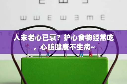 人未老心已衰？护心食物经常吃，心脏健康不生病~