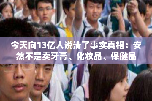 今天向13亿人说清了事实真相：安然不是卖牙膏、化妆品、保健品……而是引导你消费创富！