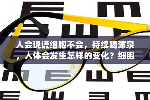 人会说谎细胞不会，持续喝沛泉，人体会发生怎样的变化？细胞告诉你