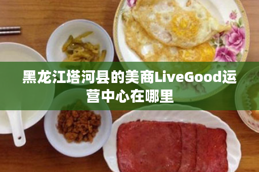 黑龙江塔河县的美商LiveGood运营中心在哪里