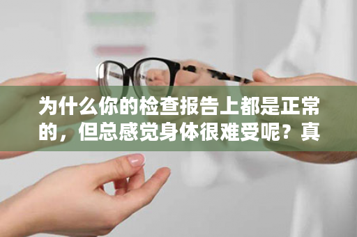 为什么你的检查报告上都是正常的，但总感觉身体很难受呢？真相竟是…