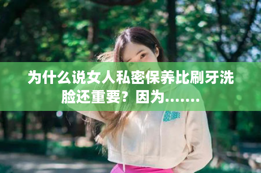 为什么说女人私密保养比刷牙洗脸还重要？因为.......