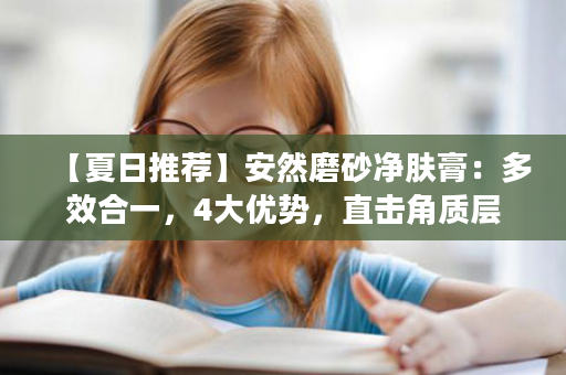 【夏日推荐】安然磨砂净肤膏：多效合一，4大优势，直击角质层