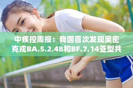 中疾控周报：我国首次发现奥密克戎BA.5.2.48和BF.7.14亚型共同感染病例