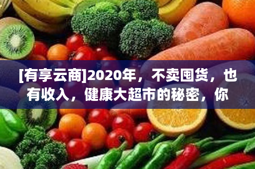 [有享云商]2020年，不卖囤货，也有收入，健康大超市的秘密，你知多少？