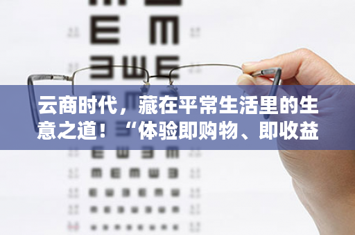 云商时代，藏在平常生活里的生意之道！“体验即购物、即收益”这就是有享云商！