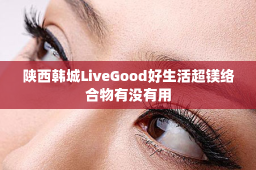 陕西韩城LiveGood好生活超镁络合物有没有用