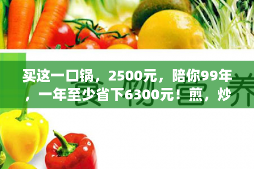 买这一口锅，2500元，陪你99年，一年至少省下6300元！煎，炒，蒸，炖，煮，一口锅全解决，每天吃着营养素不流失饭菜