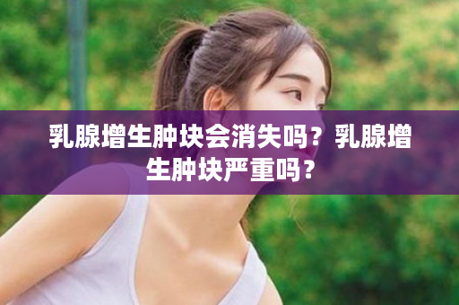 乳腺增生肿块会消失吗？乳腺增生肿块严重吗？