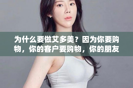 为什么要做艾多美？因为你要购物，你的客户要购物，你的朋友要购物...人人都要购物