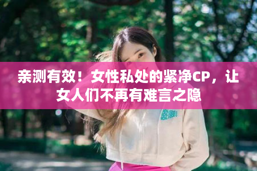 亲测有效！女性私处的紧净CP，让女人们不再有难言之隐