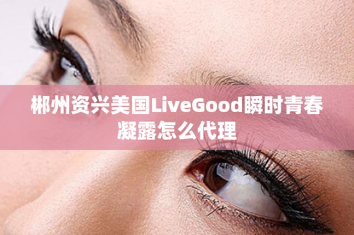 郴州资兴美国LiveGood瞬时青春凝露怎么代理