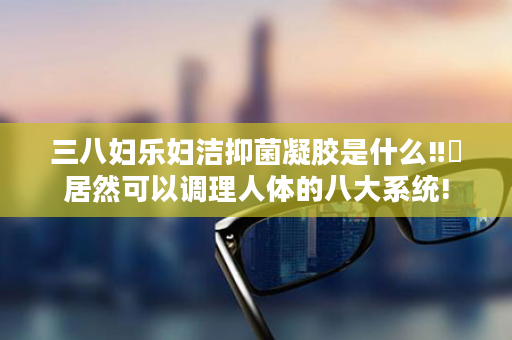 三八妇乐妇洁抑菌凝胶是什么‼️居然可以调理人体的八大系统!