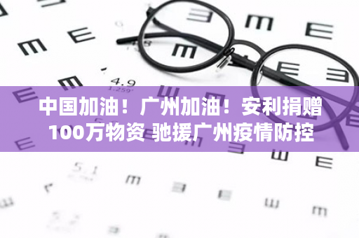 中国加油！广州加油！安利捐赠100万物资 驰援广州疫情防控