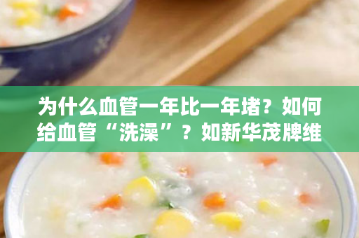 为什么血管一年比一年堵？如何给血管“洗澡”？如新华茂牌维生素E鱼油软胶囊轻松帮你搞定！