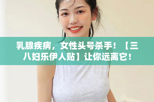 乳腺疾病，女性头号杀手！【三八妇乐伊人贴】让你远离它！