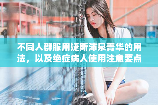 不同人群服用婕斯沛泉菁华的用法，以及绝症病人使用注意要点